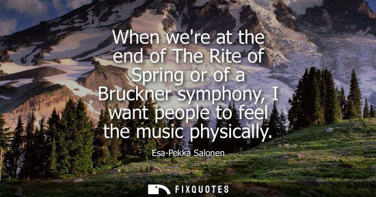 Small: When were at the end of The Rite of Spring or of a Bruckner symphony, I want people to feel the music p