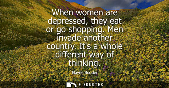 Small: When women are depressed, they eat or go shopping. Men invade another country. Its a whole different wa