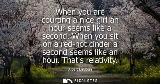 Small: When you are courting a nice girl an hour seems like a second. When you sit on a red-hot cinder a second seems