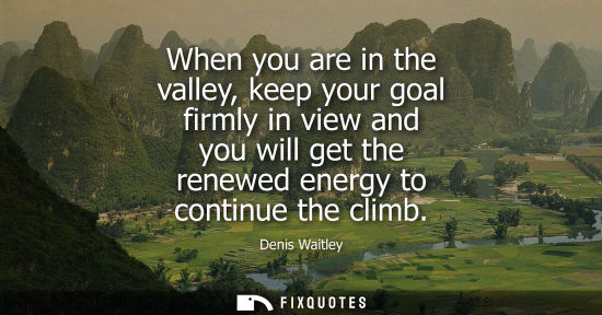 Small: When you are in the valley, keep your goal firmly in view and you will get the renewed energy to contin