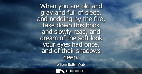 Small: When you are old and gray and full of sleep, and nodding by the fire, take down this book and slowly read, and