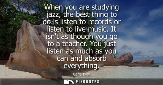 Small: When you are studying jazz, the best thing to do is listen to records or listen to live music. It isnt 
