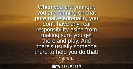 Small: When you are younger, you are running on that pure naive adrenalin, you dont have any real responsibili