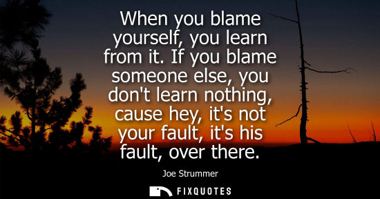 Small: When you blame yourself, you learn from it. If you blame someone else, you dont learn nothing, cause he
