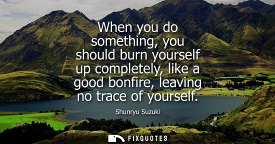 Small: When you do something, you should burn yourself up completely, like a good bonfire, leaving no trace of