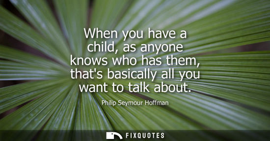 Small: When you have a child, as anyone knows who has them, thats basically all you want to talk about