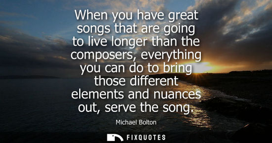 Small: When you have great songs that are going to live longer than the composers, everything you can do to br