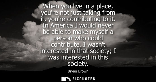 Small: When you live in a place, youre not just taking from it, youre contributing to it. In America I would n