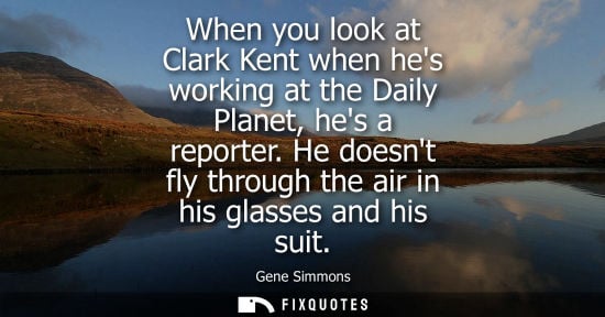 Small: When you look at Clark Kent when hes working at the Daily Planet, hes a reporter. He doesnt fly through