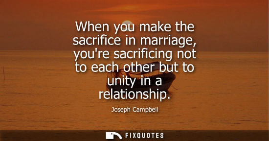 Small: When you make the sacrifice in marriage, youre sacrificing not to each other but to unity in a relation
