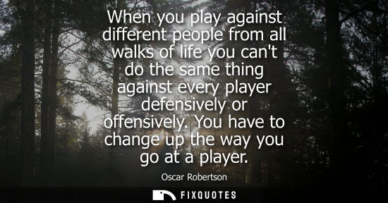 Small: When you play against different people from all walks of life you cant do the same thing against every 