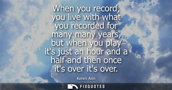 Small: When you record, you live with what you recorded for many many years, but when you play its just an hou