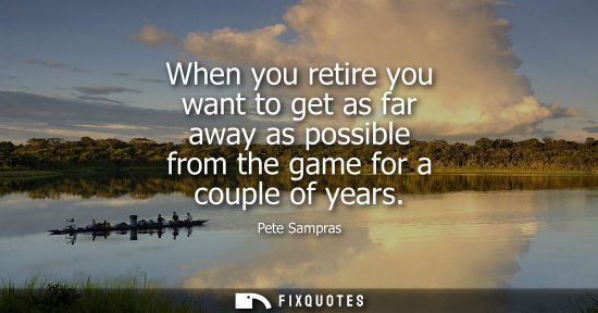 Small: When you retire you want to get as far away as possible from the game for a couple of years