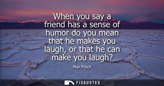 Small: When you say a friend has a sense of humor do you mean that he makes you laugh, or that he can make you