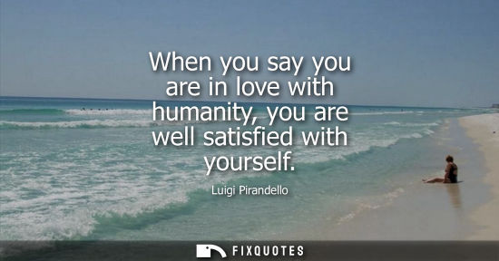 Small: When you say you are in love with humanity, you are well satisfied with yourself