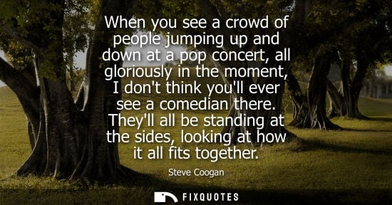 Small: When you see a crowd of people jumping up and down at a pop concert, all gloriously in the moment, I do