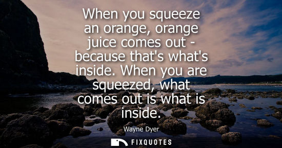 Small: When you squeeze an orange, orange juice comes out - because thats whats inside. When you are squeezed,