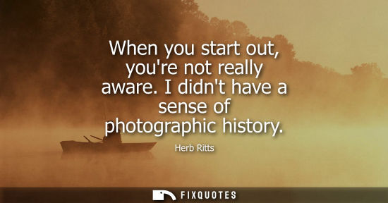 Small: When you start out, youre not really aware. I didnt have a sense of photographic history