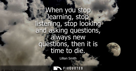 Small: When you stop learning, stop listening, stop looking and asking questions, always new questions, then it is ti