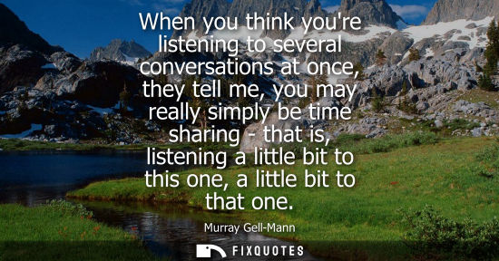 Small: When you think youre listening to several conversations at once, they tell me, you may really simply be