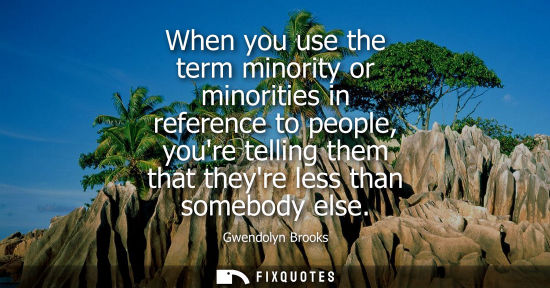 Small: When you use the term minority or minorities in reference to people, youre telling them that theyre les