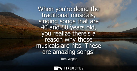 Small: When youre doing the traditional musicals, singing songs that are 40 and 50 years old, you realize ther