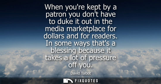 Small: When youre kept by a patron you dont have to duke it out in the media marketplace for dollars and for r