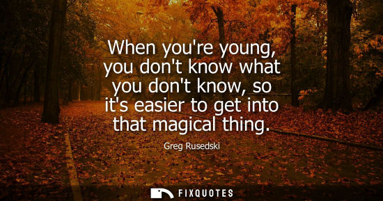 Small: When youre young, you dont know what you dont know, so its easier to get into that magical thing