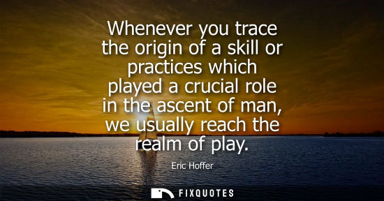 Small: Whenever you trace the origin of a skill or practices which played a crucial role in the ascent of man,