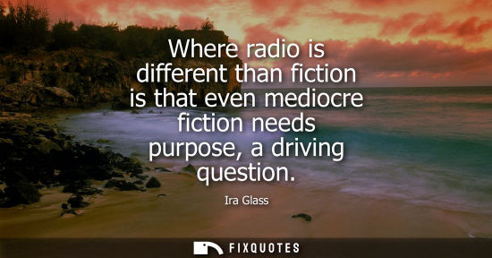 Small: Where radio is different than fiction is that even mediocre fiction needs purpose, a driving question