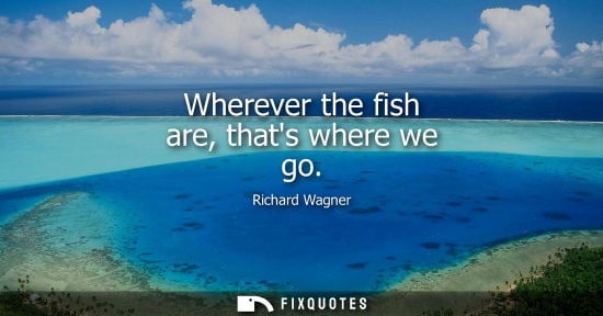 Small: Wherever the fish are, thats where we go - Richard Wagner