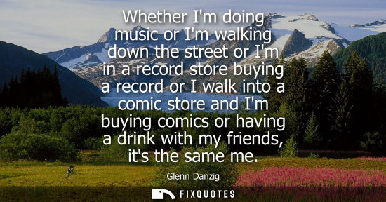 Small: Whether Im doing music or Im walking down the street or Im in a record store buying a record or I walk 