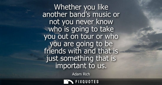 Small: Whether you like another bands music or not you never know who is going to take you out on tour or who 