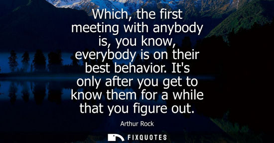 Small: Which, the first meeting with anybody is, you know, everybody is on their best behavior. Its only after