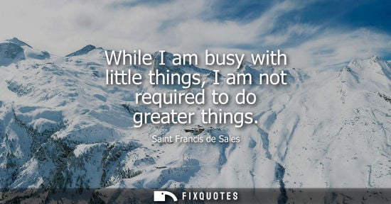 Small: While I am busy with little things, I am not required to do greater things