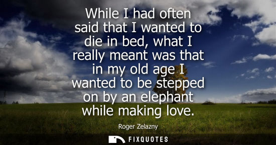 Small: While I had often said that I wanted to die in bed, what I really meant was that in my old age I wanted