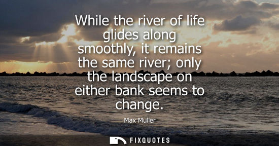 Small: While the river of life glides along smoothly, it remains the same river only the landscape on either b