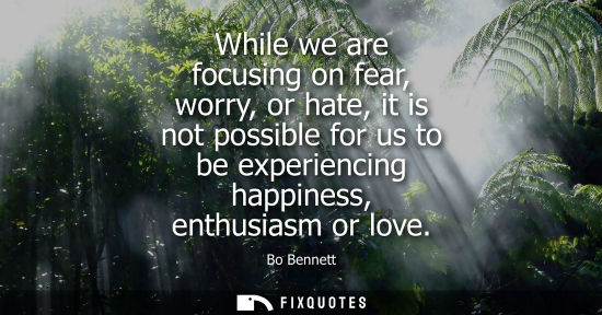 Small: While we are focusing on fear, worry, or hate, it is not possible for us to be experiencing happiness, enthusi