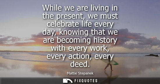 Small: While we are living in the present, we must celebrate life every day, knowing that we are becoming history wit
