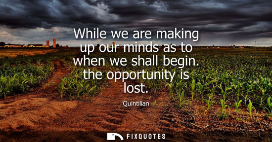 Small: While we are making up our minds as to when we shall begin. the opportunity is lost