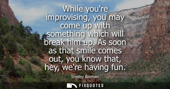 Small: While youre improvising, you may come up with something which will break him up. As soon as that smile 