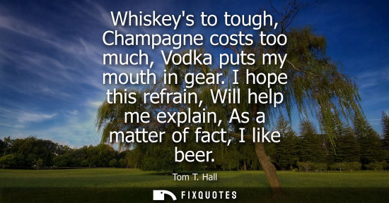 Small: Whiskeys to tough, Champagne costs too much, Vodka puts my mouth in gear. I hope this refrain, Will hel