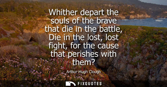 Small: Whither depart the souls of the brave that die in the battle, Die in the lost, lost fight, for the caus