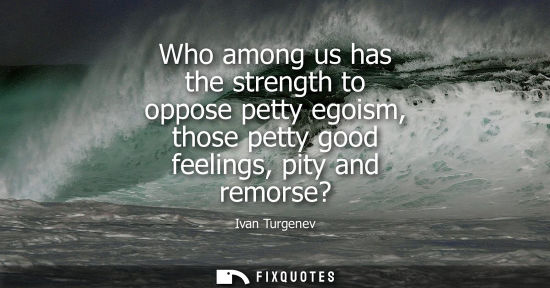 Small: Who among us has the strength to oppose petty egoism, those petty good feelings, pity and remorse?