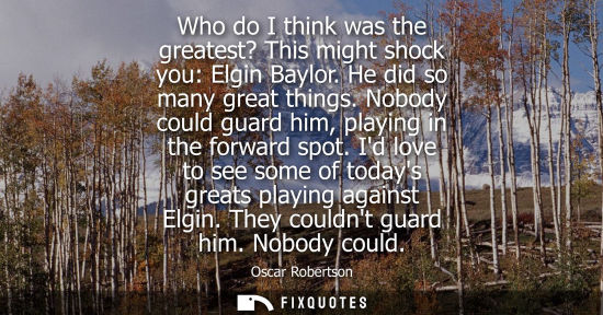 Small: Who do I think was the greatest? This might shock you: Elgin Baylor. He did so many great things. Nobod