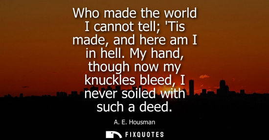 Small: Who made the world I cannot tell Tis made, and here am I in hell. My hand, though now my knuckles bleed