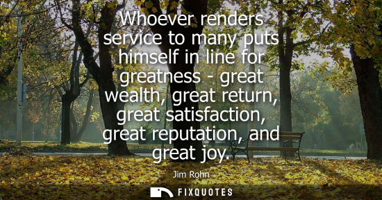 Small: Whoever renders service to many puts himself in line for greatness - great wealth, great return, great 
