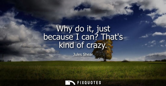 Small: Why do it, just because I can? Thats kind of crazy