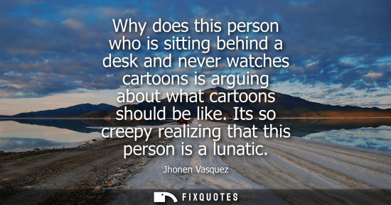 Small: Why does this person who is sitting behind a desk and never watches cartoons is arguing about what cart