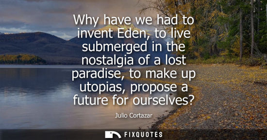Small: Why have we had to invent Eden, to live submerged in the nostalgia of a lost paradise, to make up utopias, pro